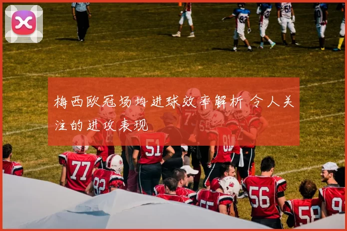 梅西欧冠场均进球效率解析 令人关注的进攻表现