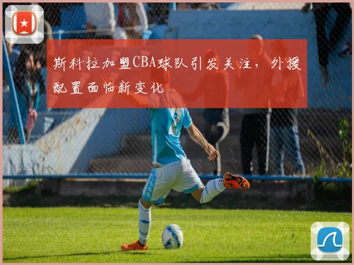斯科拉加盟CBA球队引发关注，外援配置面临新变化