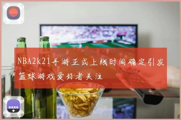 NBA2k21手游正式上线时间确定引发篮球游戏爱好者关注