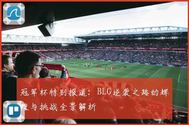 冠军杯特别报道：BLG逆袭之路的辉煌与挑战全景解析