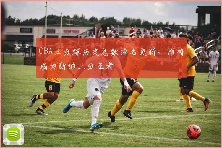 CBA三分球历史总数排名更新，谁将成为新的三分王者