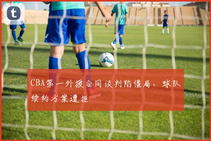 CBA第一外援合同谈判陷僵局，球队续约方案遭拒