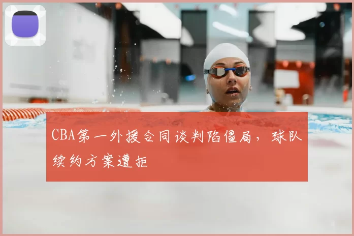 CBA第一外援合同谈判陷僵局，球队续约方案遭拒
