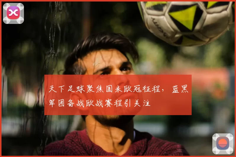 天下足球聚焦国米欧冠征程,蓝黑军团备战欧战赛程引关注