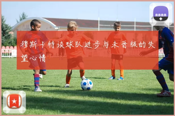 穆斯卡特谈球队进步与未晋级的失望心情