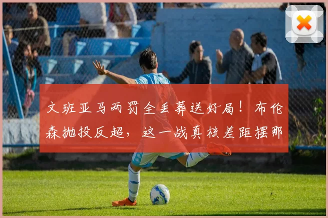 文班亚马两罚全丢葬送好局!布伦森抛投反超,这一战真核差距摆那