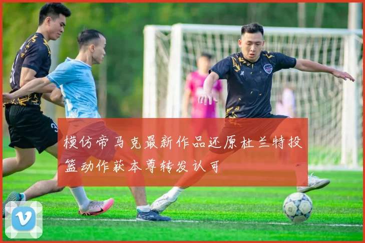 模仿帝马克最新作品还原杜兰特投篮动作获本尊转发认可