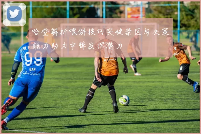 哈登解析喂饼技巧突破禁区与决策能力助力中锋发挥潜力