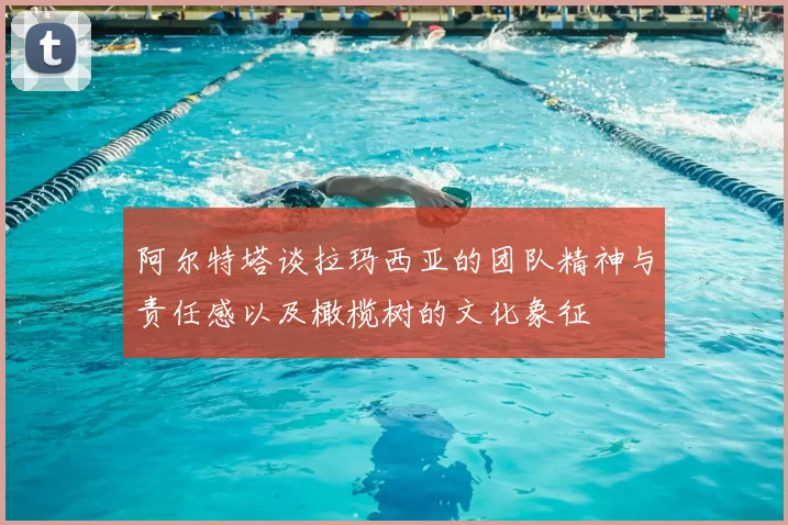 阿尔特塔谈拉玛西亚的团队精神与责任感以及橄榄树的文化象征