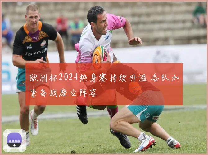 欧洲杯2024热身赛持续升温 各队加紧备战磨合阵容