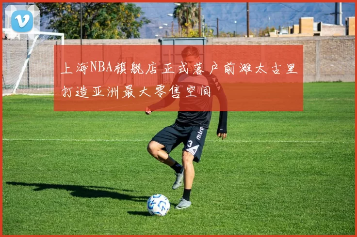 上海NBA旗舰店正式落户前滩太古里打造亚洲最大零售空间