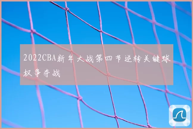 2022CBA新年大战第四节逆转关键球权争夺战