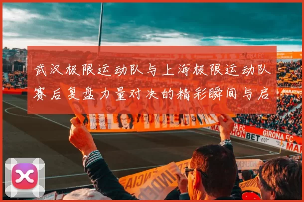 武汉极限运动队与上海极限运动队赛后复盘力量对决的精彩瞬间与启示