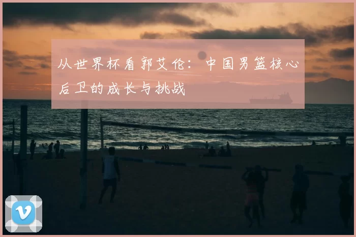 从世界杯看郭艾伦:中国男篮核心后卫的成长与挑战