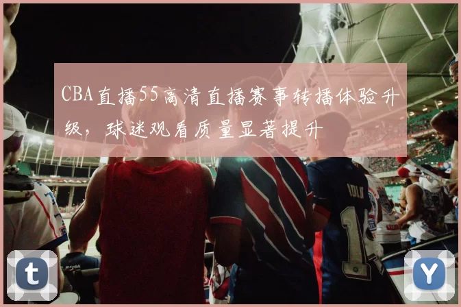 CBA直播55高清直播赛事转播体验升级，球迷观看质量显著提升