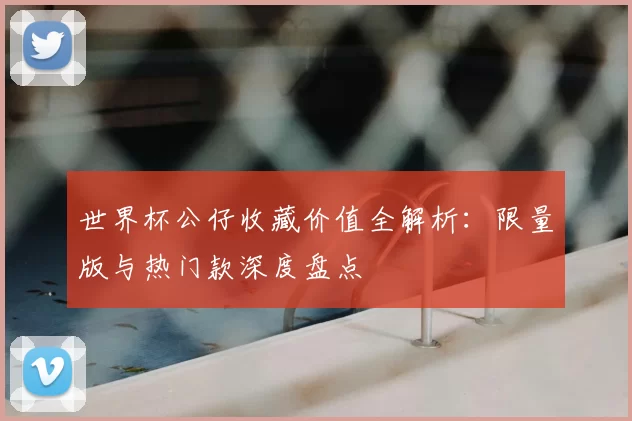世界杯公仔收藏价值全解析：限量版与热门款深度盘点