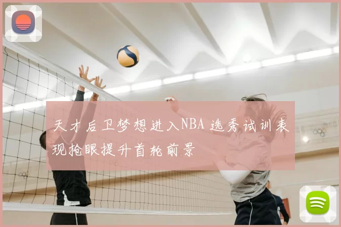 天才后卫梦想进入NBA 选秀试训表现抢眼提升首轮前景