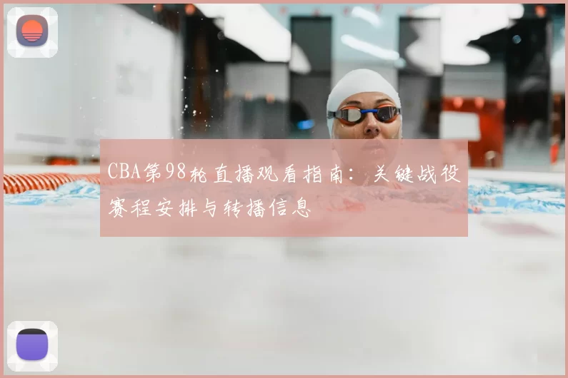 CBA第98轮直播观看指南：关键战役赛程安排与转播信息