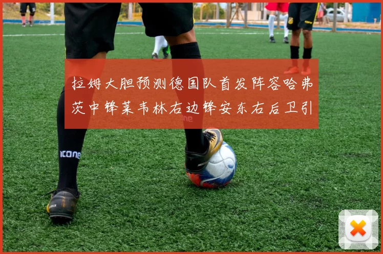拉姆大胆预测德国队首发阵容哈弗茨中锋莱韦林右边锋安东右后卫引发热议