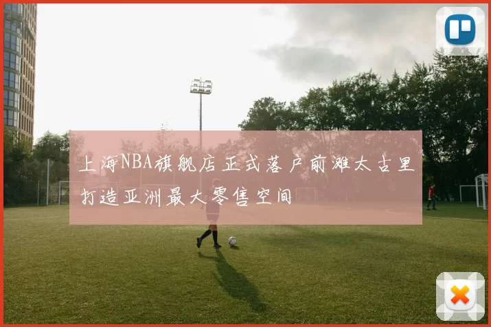上海NBA旗舰店正式落户前滩太古里打造亚洲最大零售空间