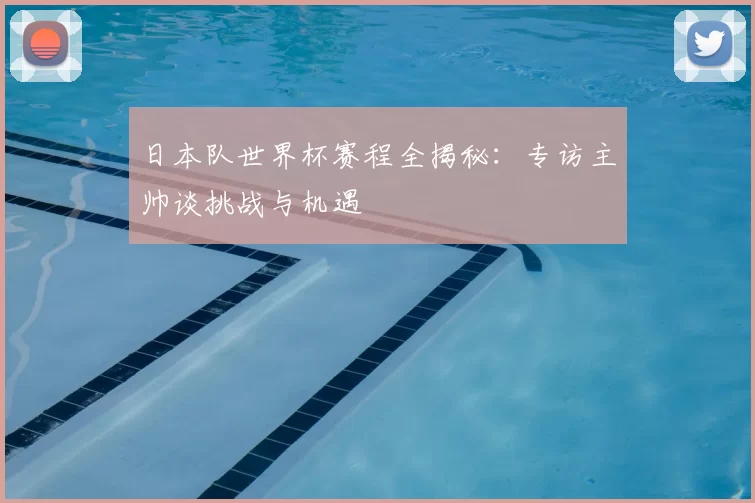 日本队世界杯赛程全揭秘:专访主帅谈挑战与机遇