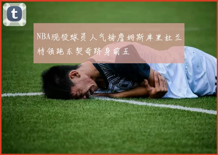 NBA现役球员人气榜詹姆斯库里杜兰特领跑东契奇跻身前五