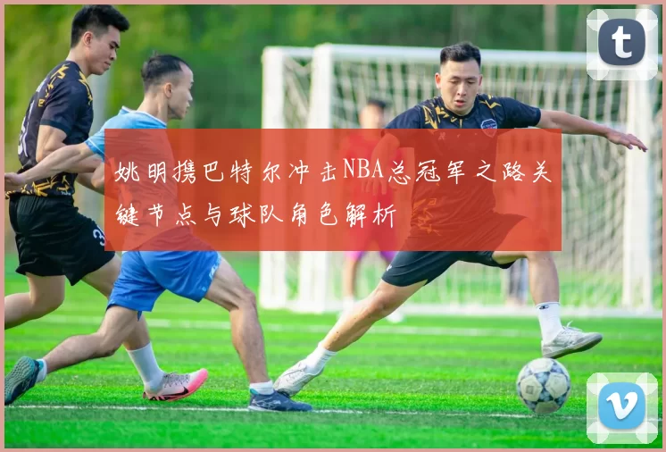 姚明携巴特尔冲击NBA总冠军之路关键节点与球队角色解析