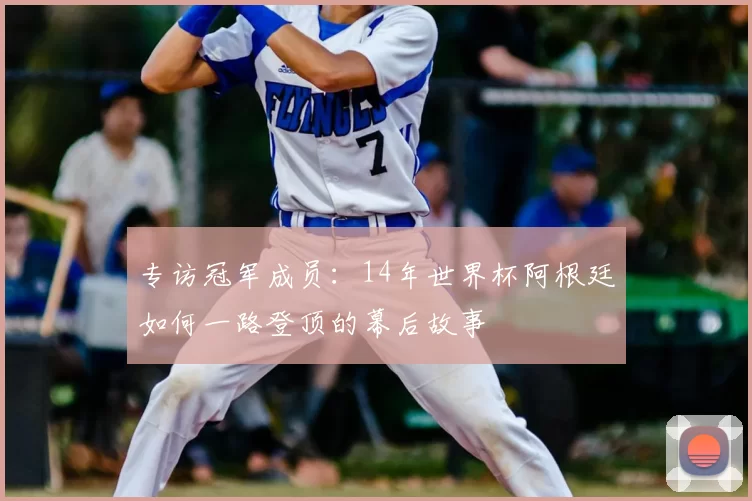 专访冠军成员:14年世界杯阿根廷如何一路登顶的幕后故事