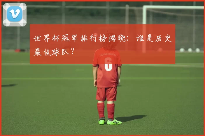 世界杯冠军排行榜揭晓：谁是历史最佳球队？