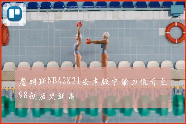 詹姆斯NBA2K21安卓版中能力值升至98创历史新高