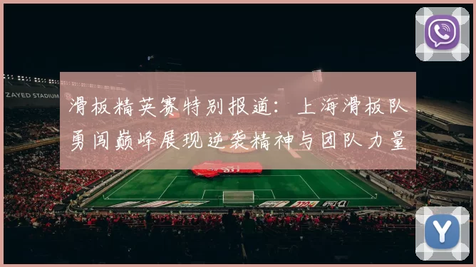 滑板精英赛特别报道：上海滑板队勇闯巅峰展现逆袭精神与团队力量