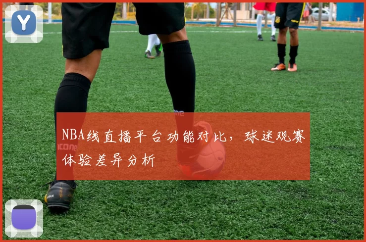 NBA线直播平台功能对比，球迷观赛体验差异分析