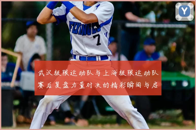 武汉极限运动队与上海极限运动队赛后复盘力量对决的精彩瞬间与启示