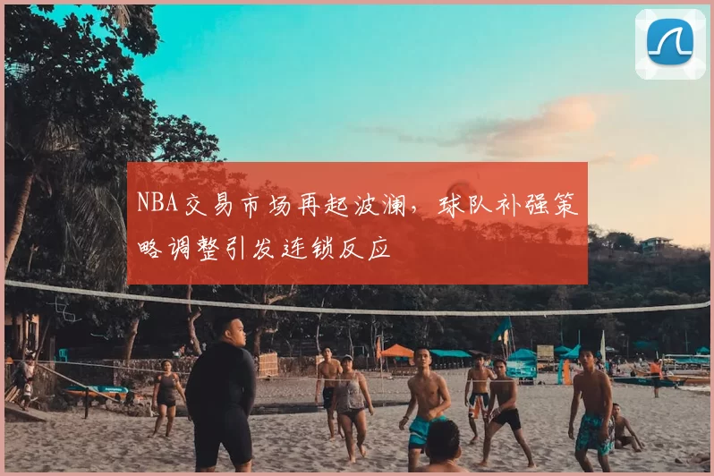 NBA交易市场再起波澜，球队补强策略调整引发连锁反应