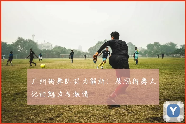 广州街舞队实力解析:展现街舞文化的魅力与激情
