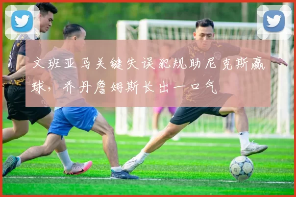 文班亚马关键失误犯规助尼克斯赢球,乔丹詹姆斯长出一口气