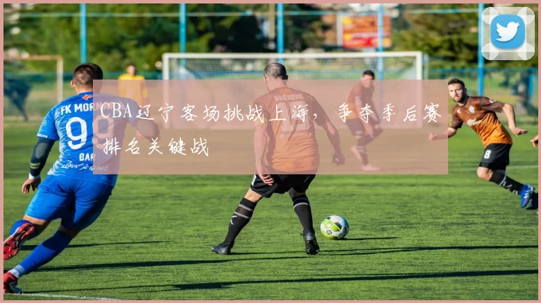CBA辽宁客场挑战上海，争夺季后赛排名关键战