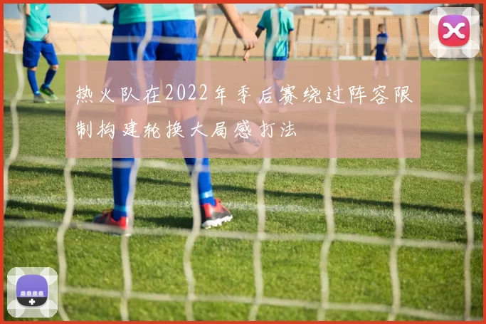 热火队在2022年季后赛绕过阵容限制构建轮换大局感打法