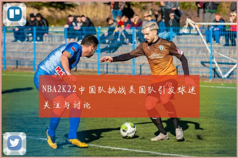 NBA2K22中国队挑战美国队引发球迷关注与讨论