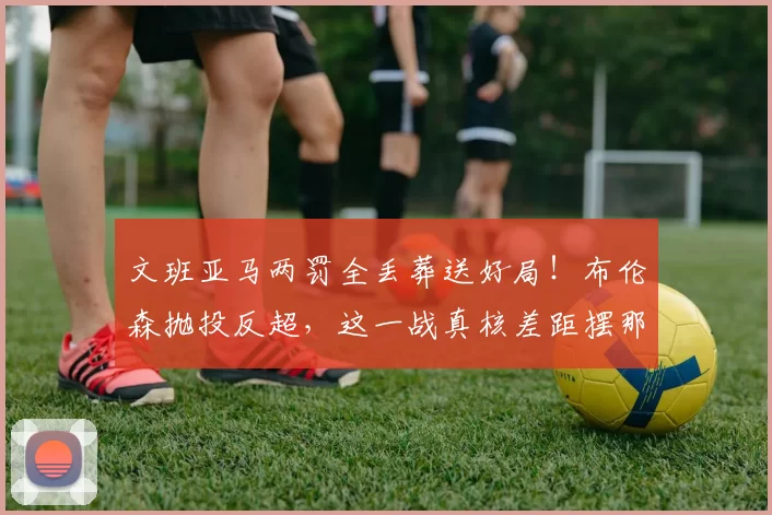 文班亚马两罚全丢葬送好局!布伦森抛投反超,这一战真核差距摆那