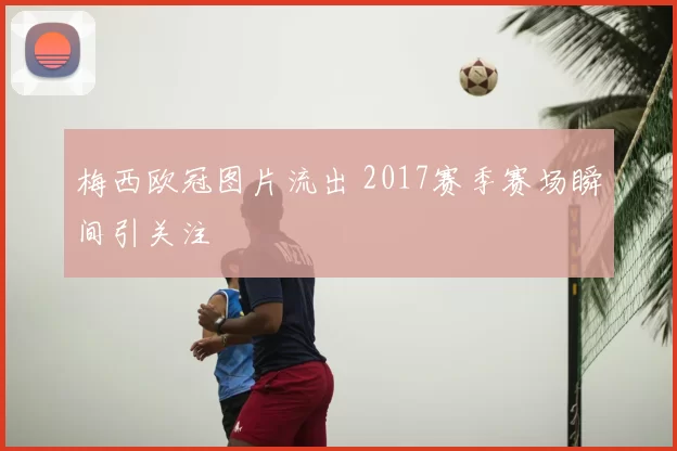 梅西欧冠图片流出 2017赛季赛场瞬间引关注