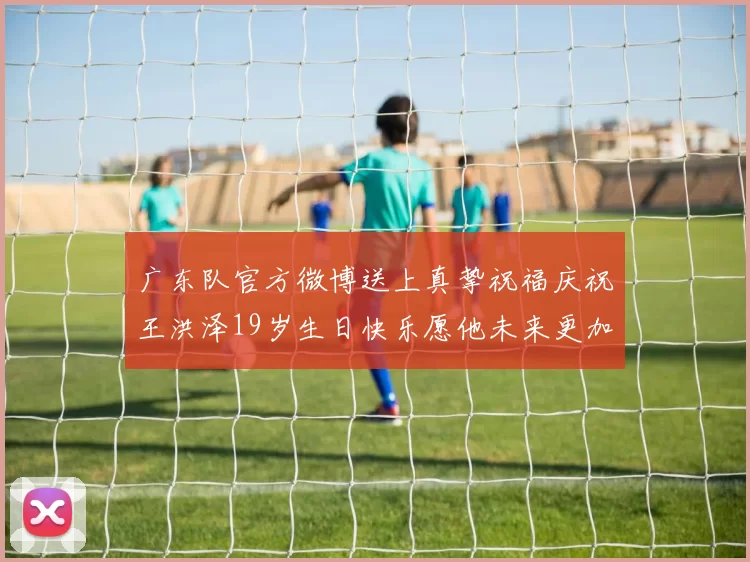 广东队官方微博送上真挚祝福庆祝王洪泽19岁生日快乐愿他未来更加辉煌