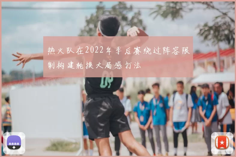 热火队在2022年季后赛绕过阵容限制构建轮换大局感打法