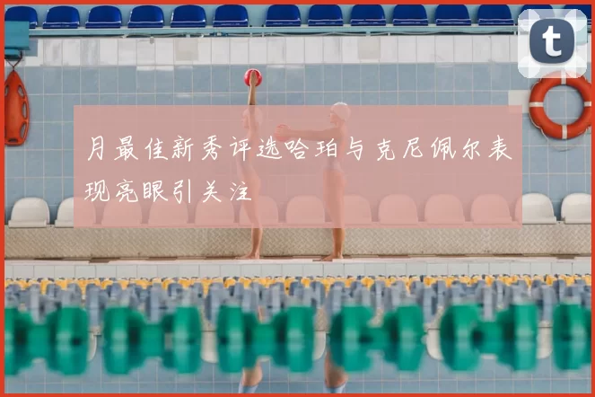 月最佳新秀评选哈珀与克尼佩尔表现亮眼引关注