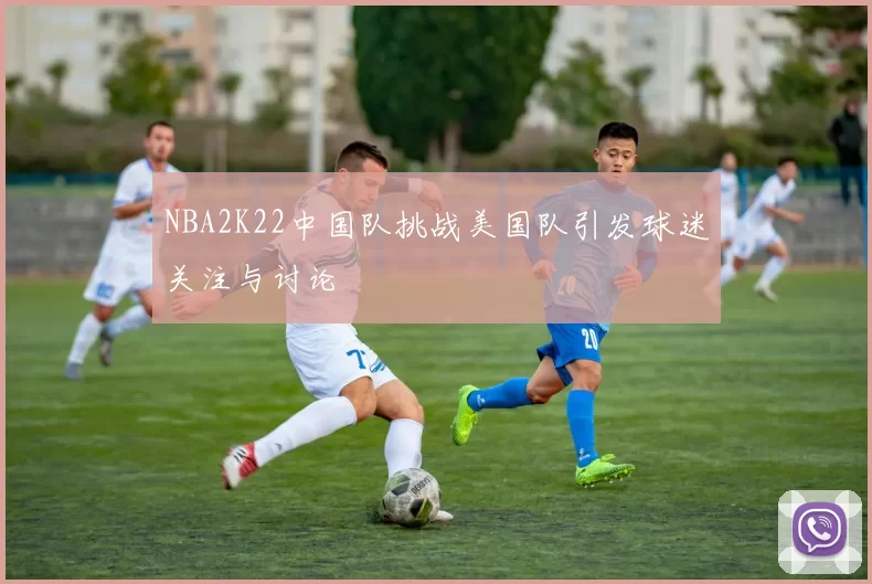 NBA2K22中国队挑战美国队引发球迷关注与讨论
