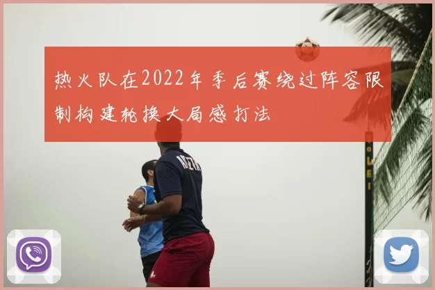 热火队在2022年季后赛绕过阵容限制构建轮换大局感打法