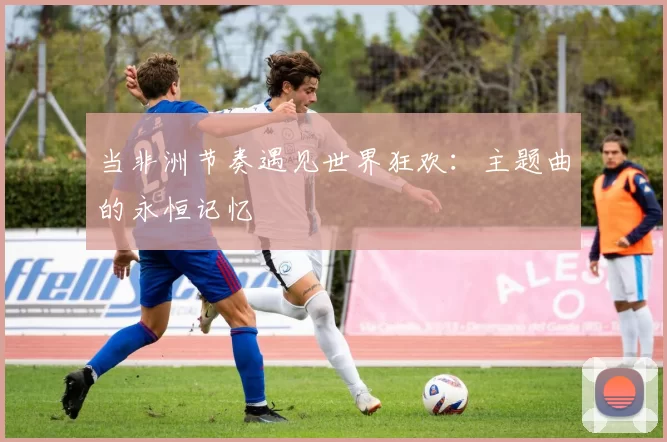 当非洲节奏遇见世界狂欢：主题曲的永恒记忆