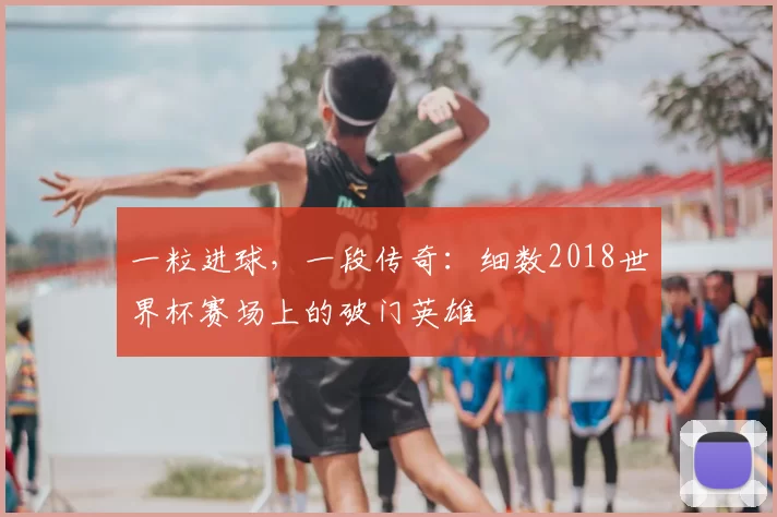 一粒进球,一段传奇:细数2018世界杯赛场上的破门英雄