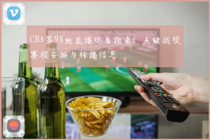 CBA第98轮直播观看指南：关键战役赛程安排与转播信息