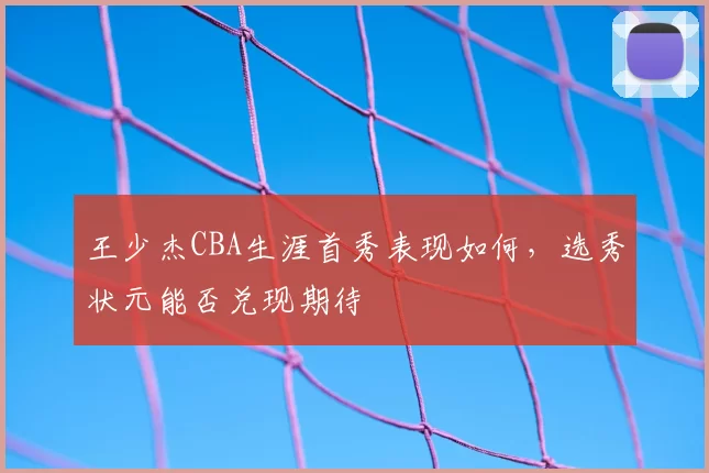 王少杰CBA生涯首秀表现如何，选秀状元能否兑现期待